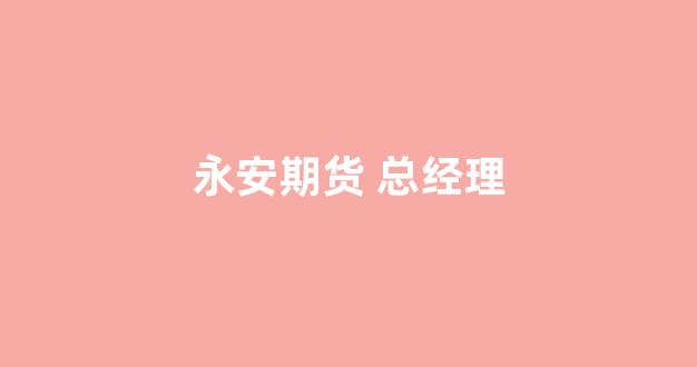 永安期货 总经理(永安期货总经理葛国栋怎么样)_https://www.xzdzcjn.com_上交所_第1张